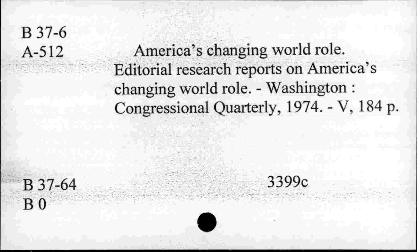 ﻿B37-6
A-512
America’s changing world role.
Editorial research reports on America’s changing world role. - Washington : Congressional Quarterly, 1974. - V, 184 p.
B 37-64 BO
3399c